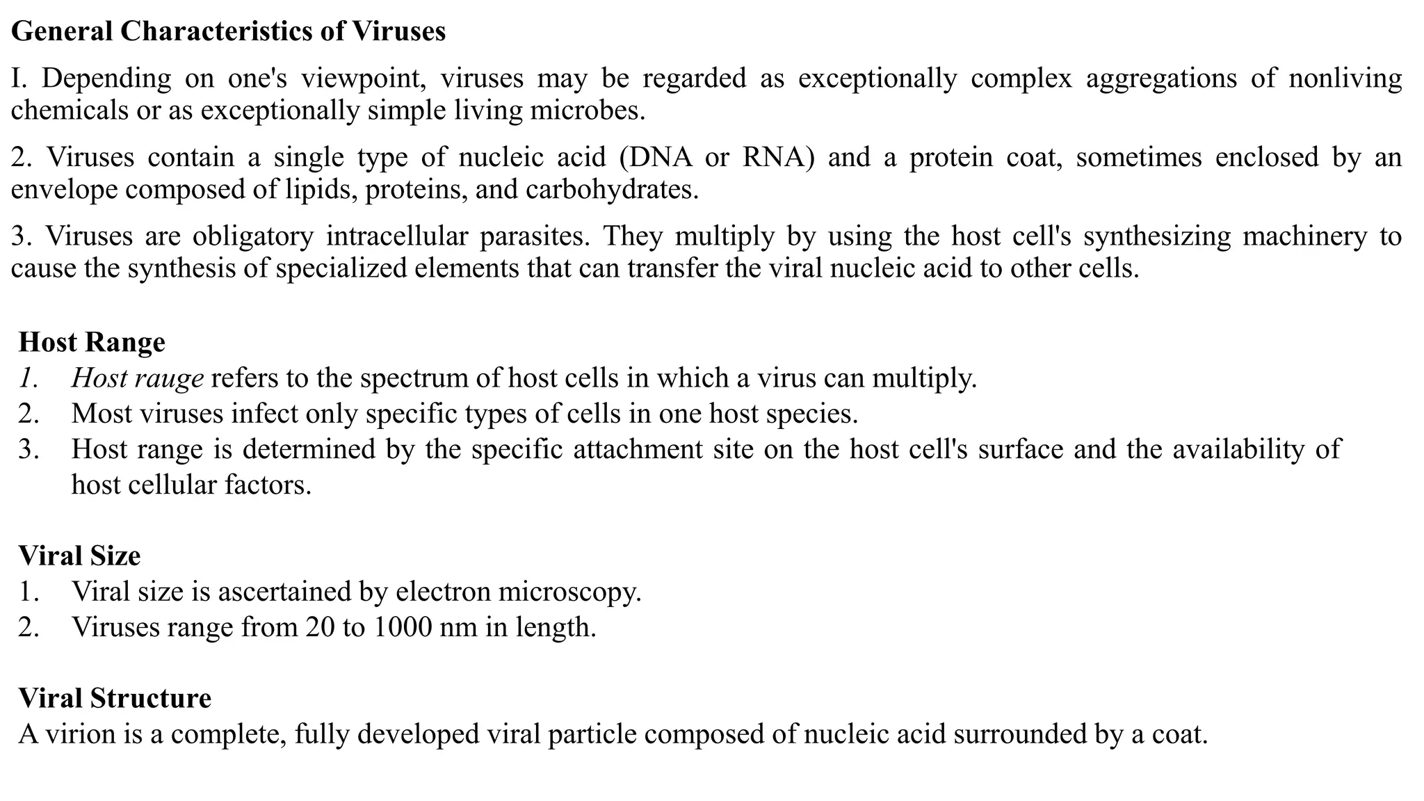 General Characteristics of Viruses
I. Depending on one's viewpoint, viruses may be regarded as exceptionally complex aggregations of nonliving
chemicals or as exceptionally simple living microbes.
2. Viruses contain a single type of nucleic acid (DNA or RNA) and a protein coat, sometimes enclosed by an
envelope composed of lipids, proteins, and carbohydrates.
3. Viruses are obligatory intracellular parasites. They multiply by using the host cell's synthesizing machinery to
cause the synthesis of specialized elements that can transfer the viral nucleic acid to other cells.
Host Range
1. Host rauge refers to the spectrum of host cells in which a virus can multiply.
2. Most viruses infect only specific types of cells in one host species.
3. Host range is determined by the specific attachment site on the host cell's surface and the availability of
host cellular factors.
Viral Size
1. Viral size is ascertained by electron microscopy.
2. Viruses range from 20 to 1000 nm in length.
Viral Structure
A virion is a complete, fully developed viral particle composed of nucleic acid surrounded by a coat.
 