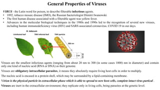 General Properties of Viruses
Viruses are the smallest infectious agents (ranging from about 20 nm to 300 (in some cases 1000) nm in diameter) and contain
only one kind of nucleic acid (RNA or DNA) as their genome.
Viruses are obligatory intracellular parasites, it means they absolutely require living host cells in order to multiply.
The nucleic acid is encased in a protein shell, which may be surrounded by a lipid-containing membrane.
Virion is the physical particle in extracellular phase which is able to spread to new host cells, complete intact virus partical .
Viruses are inert in the extracellular environment; they replicate only in living cells, being parasites at the genetic level.
VIRUS - the Latin word for poison, to describe filterable infectious agents.
• 1892, tobacco mosaic disease (lMO), the Russian bacteriologist Dimitri Iwanowski
• The first human disease associated with a filterable agent was yellow fever.
• Advances in the molecular biological techniques in the 1980s and 1990s led to the recognition of several new viruses,
including human immunodeficiency virus (HIV) and SARS associated coronavirus. COVID 19 in our days.
 