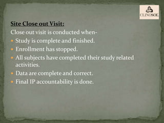 Site Close out Visit:
Close out visit is conducted when-
 Study is complete and finished.
 Enrollment has stopped.
 All subjects have completed their study related
activities.
 Data are complete and correct.
 Final IP accountability is done.
 