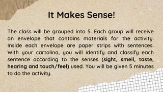 It Makes Sense!
The class will be grouped into 5. Each group will receive
an envelope that contains materials for the activity.
Inside each envelope are paper strips with sentences.
With your cartolina, you will identify and classify each
sentence according to the senses (sight, smell, taste,
hearing and touch/feel) used. You will be given 5 minutes
to do the activity.
 