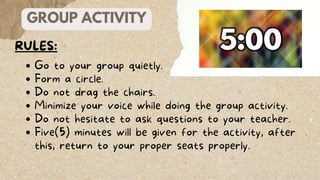 GROUP ACTIVITY
RULES:
Go to your group quietly.
Form a circle.
Do not drag the chairs.
Minimize your voice while doing the group activity.
Do not hesitate to ask questions to your teacher.
Five(5) minutes will be given for the activity, after
this, return to your proper seats properly.
 