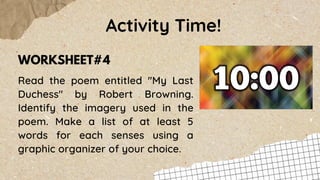 Read the poem entitled "My Last
Duchess" by Robert Browning.
Identify the imagery used in the
poem. Make a list of at least 5
words for each senses using a
graphic organizer of your choice.
Activity Time!
WORKSHEET#4
 