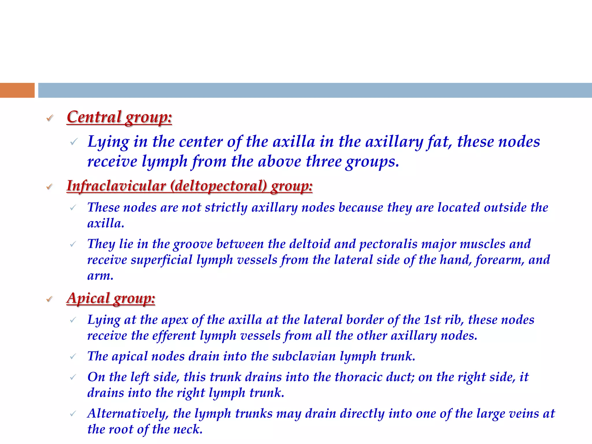  Central group:
 Lying in the center of the axilla in the axillary fat, these nodes
receive lymph from the above three groups.
 Infraclavicular (deltopectoral) group:
 These nodes are not strictly axillary nodes because they are located outside the
axilla.
 They lie in the groove between the deltoid and pectoralis major muscles and
receive superficial lymph vessels from the lateral side of the hand, forearm, and
arm.
 Apical group:
 Lying at the apex of the axilla at the lateral border of the 1st rib, these nodes
receive the efferent lymph vessels from all the other axillary nodes.
 The apical nodes drain into the subclavian lymph trunk.
 On the left side, this trunk drains into the thoracic duct; on the right side, it
drains into the right lymph trunk.
 Alternatively, the lymph trunks may drain directly into one of the large veins at
the root of the neck.
 