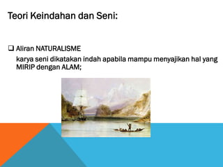 Teori Keindahan dan Seni:
 Aliran NATURALISME
karya seni dikatakan indah apabila mampu menyajikan hal yang
MIRIP dengan ALAM;
 