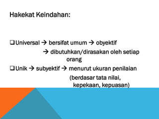 Hakekat Keindahan:
Universal  bersifat umum  obyektif
 dibutuhkan/dirasakan oleh setiap
orang
Unik  subyektif  menurut ukuran penilaian
(berdasar tata nilai,
kepekaan, kepuasan)
 