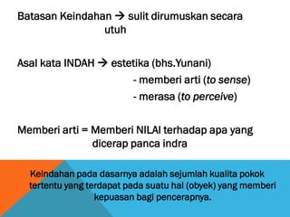 Batasan Keindahan  sulit dirumuskan secara
utuh
Asal kata INDAH  estetika (bhs.Yunani)
- memberi arti (to sense)
- merasa (to perceive)
Memberi arti = Memberi NILAI terhadap apa yang
dicerap panca indra
Keindahan pada dasarnya adalah sejumlah kualita pokok
tertentu yang terdapat pada suatu hal (obyek) yang memberi
kepuasan bagi pencerapnya.
 