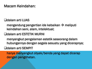 Macam Keindahan:
dalam arti LUAS
mengandung pengertian ide kebaikan  meliputi
keindahan seni, alam, intelektual;
dalam arti ESTETIK MURNI
menyangkut pengalaman estetik seseorang dalam
hubungannya dengan segala sesuatu yang dicerapnya;
dalam arti SEMPIT
hanya menyangkut obyek/benda yang dapat dicerap
dengan penglihatan.
 