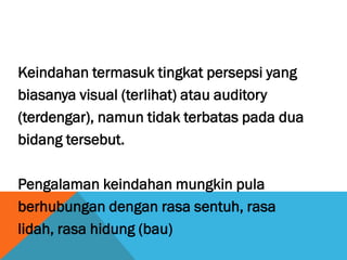 Keindahan termasuk tingkat persepsi yang
biasanya visual (terlihat) atau auditory
(terdengar), namun tidak terbatas pada dua
bidang tersebut.
Pengalaman keindahan mungkin pula
berhubungan dengan rasa sentuh, rasa
lidah, rasa hidung (bau)
 
