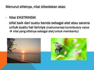 Menurut sifatnya, nilai dibedakan atas:
- Nilai EKSTRINSIK
sifat baik dari suatu benda sebagai alat atau sarana
untuk suatu hal lainnya (instrumental/contributory value
 nilai yang sifatnya sebagai alat/untuk membantu)
 