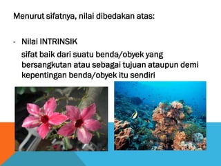 Menurut sifatnya, nilai dibedakan atas:
- Nilai INTRINSIK
sifat baik dari suatu benda/obyek yang
bersangkutan atau sebagai tujuan ataupun demi
kepentingan benda/obyek itu sendiri
 
