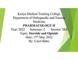 Kenya Medical Training College
Department of Orthopaedic and Trauma
Medicine
PHARMACOLOGY II
Year: 2022 Semester: 2 Session 7&8
Topic: Steroids and Opioids
Date: 17th May 2022
By: Carol Babu
 