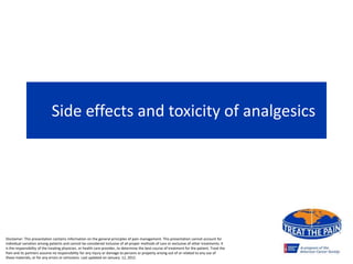 Side effects and toxicity of analgesics
Disclaimer: This presentation contains information on the general principles of pain management. This presentation cannot account for
individual variation among patients and cannot be considered inclusive of all proper methods of care or exclusive of other treatments. It
is the responsibility of the treating physician, or health care provider, to determine the best course of treatment for the patient. Treat the
Pain and its partners assume no responsibility for any injury or damage to persons or property arising out of or related to any use of
these materials, or for any errors or omissions. Last updated on January 12, 2015
 