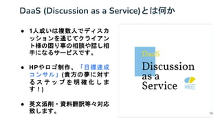 DaaS (Discussion as a Service)とは何か
● 1人或いは複数人でディスカ
ッションを通じてクライアン
ト様の困り事の相談や話し相
手になるサービスです。
● HPやロゴ制作、「目標達成
コンサル」(貴方の夢に対す
る ス テ ッ プ を 明 確 化 し ま
す！)
● 英文添削・資料翻訳等々対応
致します。 16
 