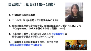 自己紹介：仙台(11歳～18歳）
1. 11歳の時に仙台に転勤
1. コントラバスを6年間（ガチ部活のみの人生）
1. 勉強は全然できなかったけど、母親の誕生日プレゼントに購入した
「Carpenters」のベスト盤のおかげで英語にハマる
1. 「高校から留学しよっかな」と思って「全員留学」の
仙台白百合学園高等学校LEコースに入学
1. 編集委員会の副委員長を務め、冊子を作成
→高校生の時の経験が今に繋がる
18
 
