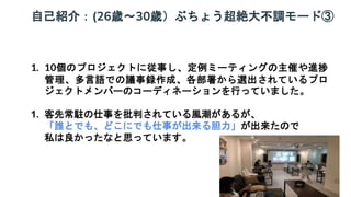 自己紹介：(26歳～30歳）ぶちょう超絶大不調モード③
1. 10個のプロジェクトに従事し、定例ミーティングの主催や進捗
管理、多言語での議事録作成、各部署から選出されているプロ
ジェクトメンバーのコーディネーションを行っていました。
1. 客先常駐の仕事を批判されている風潮があるが、
「誰とでも、どこにでも仕事が出来る胆力」が出来たので
私は良かったなと思っています。
32
 
