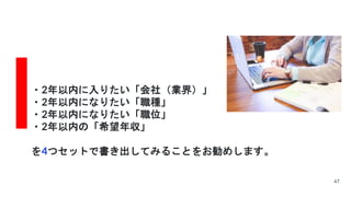 ・2年以内に入りたい「会社（業界）」
・2年以内になりたい「職種」
・2年以内になりたい「職位」
・2年以内の「希望年収」
を4つセットで書き出してみることをお勧めします。
47
 