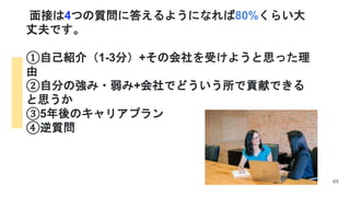 面接は4つの質問に答えるようになれば80%くらい大
丈夫です。
①自己紹介（1-3分）+その会社を受けようと思った理
由
②自分の強み・弱み+会社でどういう所で貢献できる
と思うか
③5年後のキャリアプラン
④逆質問
65
 