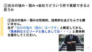 ②自分の強み・弱み +会社でどういう所で貢献できると
思うか
67
②自分の強み・弱みは性格的、技術的な点どちらでも構
いません。
先ず「自分の強み（弱み）は～です」と断定してから、
「具体的なエピソードと致しましては・・・」と具体例
を提示してください。
 