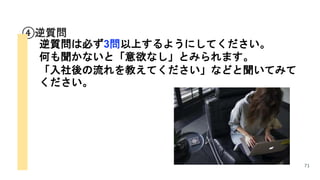 71
④逆質問
逆質問は必ず3問以上するようにしてください。
何も聞かないと「意欲なし」とみられます。
「入社後の流れを教えてください」などと聞いてみて
ください。
 