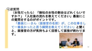 72
④逆質問
（女性だったら）「御社の女性の割合はどれくらいで
すか？」「入社後の流れを教えてください」最後にこ
の質問をするのがポイントです。
「最後に○○さん（面接官の名前）が、この仕事をし
て一番良かったと思う瞬間を教えてください」と聞く
と、面接官の方が気持ちよく回答して面接が終わりま
す。
 