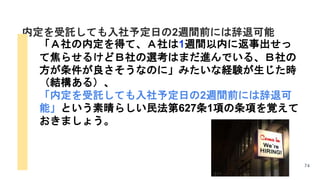 74
内定を受託しても入社予定日の2週間前には辞退可能
「Ａ社の内定を得て、Ａ社は1週間以内に返事出せっ
て焦らせるけどＢ社の選考はまだ進んでいる、Ｂ社の
方が条件が良さそうなのに」みたいな経験が生じた時
（結構ある）、
「内定を受託しても入社予定日の2週間前には辞退可
能」という素晴らしい民法第627条1項の条項を覚えて
おきましょう。
 
