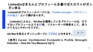 LinkedInはきちんとプロフィールを書けばスカウトがガン
ガン来る
LinkedInのプロフィールページには、Profile strength（プロフィー
ルの強さ）という欄があります。
LinkedInによると、All-Starを獲得しているプロフィールは、そう
でないプロフィールよりも27倍、リクルーターが検索をして、見つ
けてもらいやすいそうです。
All-Starを取るとダッシュボードに『プロ』と付きます。
【参考】Career Confidential『LinkedIn’s Profile Strength
Indicator – How Do You Measure Up?』
81
 