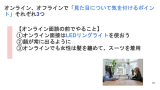 86
オンライン、オフラインで「見た目について気を付けるポイン
ト」それぞれ3つ
【オンライン面談の前でやること】
①オンライン面接はLEDリングライトを使おう
②顔が常に出るように
③オンラインでも女性は髪を纏めて、スーツを着用
 