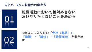 まとめ 7つの転職力の磨き方
99
転職活動において絶対外さない
及びやりたくないことを決める
2年以内に入りたい「会社（業界）」・
「職種」・「職位」・「希望年収」を書き出
す
 
