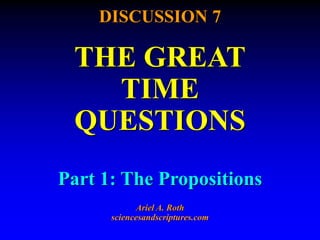 DISCUSSION 7
THE GREAT
TIME
QUESTIONS
Part 1: The Propositions
Ariel A. Roth
sciencesandscriptures.com
 