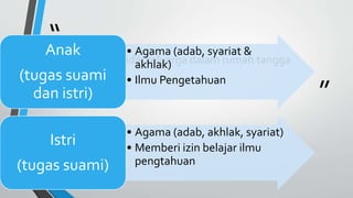 “
”
Mendidik keluarga dalam rumah tangga
• Agama (adab, syariat &
akhlak)
• Ilmu Pengetahuan
Anak
(tugas suami
dan istri)
• Agama (adab, akhlak, syariat)
• Memberi izin belajar ilmu
pengtahuan
Istri
(tugas suami)
 