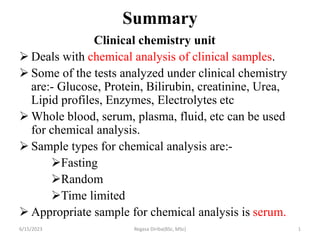 Summary
Clinical chemistry unit
 Deals with chemical analysis of clinical samples.
 Some of the tests analyzed under clinical chemistry
are:- Glucose, Protein, Bilirubin, creatinine, Urea,
Lipid profiles, Enzymes, Electrolytes etc
 Whole blood, serum, plasma, fluid, etc can be used
for chemical analysis.
 Sample types for chemical analysis are:-
Fasting
Random
Time limited
 Appropriate sample for chemical analysis is serum.
6/15/2023 Regasa Diriba(BSc, MSc) 1
 
