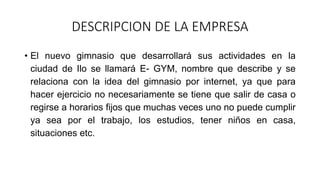 DESCRIPCION DE LA EMPRESA
• El nuevo gimnasio que desarrollará sus actividades en la
ciudad de Ilo se llamará E- GYM, nombre que describe y se
relaciona con la idea del gimnasio por internet, ya que para
hacer ejercicio no necesariamente se tiene que salir de casa o
regirse a horarios fijos que muchas veces uno no puede cumplir
ya sea por el trabajo, los estudios, tener niños en casa,
situaciones etc.
 