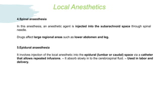 Local Anesthetics
4.Spinal anaesthesia
In this anesthesia, an anesthetic agent is injected into the subarachnoid space through spinal
needle.
Drugs affect large regional areas such as lower abdomen and leg.
5.Epidural anaesthesia
It involves injection of the local anesthetic into the epidural (lumbar or caudal) space via a catheter
that allows repeated infusions. – It absorb slowly in to the cerebrospinal fluid. – Used in labor and
delivery.
 