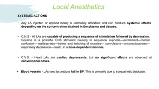 Local Anesthetics
• C.N.S - All LAs are capable of producing a sequence of stimulation followed by depression.
Cocaine is a powerful CNS stimulant causing in sequence euphoria—excitement—mental
confusion— restlessness—tremor and twitching of muscles— convulsions—unconsciousness—
respiratory depression—death, in a dose-dependent manner.
SYSTEMIC ACTIONS
• Any LA injected or applied locally is ultimately absorbed and can produce systemic effects
depending on the concentration attained in the plasma and tissues.
• C.V.S. - Heart LAs are cardiac depressants, but no significant effects are observed at
conventional doses.
• Blood vessels - LAs tend to produce fall in BP. This is primarily due to sympathetic blockade.
 