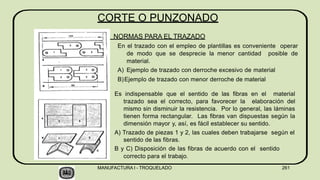Es indispensable que el sentido de las fibras en el material
trazado sea el correcto, para favorecer la elaboración del
mismo sin disminuir la resistencia. Por lo general, las láminas
tienen forma rectangular. Las fibras van dispuestas según la
dimensión mayor y, así, es fácil establecer su sentido.
A) Trazado de piezas 1 y 2, las cuales deben trabajarse según el
sentido de las fibras.
B y C) Disposición de las fibras de acuerdo con el sentido
correcto para el trabajo.
CORTE O PUNZONADO
NORMAS PARA EL TRAZADO
En el trazado con el empleo de plantillas es conveniente operar
de modo que se desprecie la menor cantidad posible de
material.
A) Ejemplo de trazado con derroche excesivo de material
B)Ejemplo de trazado con menor derroche de material
MANUFACTURA I - TROQUELADO 261
 