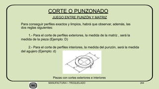 Piezas con cortes exteriores e interiores
CORTE O PUNZONADO
JUEGO ENTRE PUNZÓN Y MATRIZ
Para conseguir perfiles exactos y limpios, habrá que observar, además, las
dos reglas siguientes:
1.- Para el corte de perfiles exteriores, la medida de la matriz , será la
medida de la pieza (Ejemplo: D)
2.- Para el corte de perfiles interiores, la medida del punzón, será la medida
del agujero (Ejemplo: d)
MANUFACTURA I - TROQUELADO 264
 