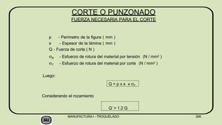 p - Perímetro de la figura ( mm )
s - Espesor de la lámina ( mm )
Q - Fuerza de corte ( N )
R - Esfuerzo de rotura del material por tensión (N / mm2 )
T - Esfuerzo de rotura del material por corte (N / mm2 )
Luego:
MANUFACTURA I - TROQUELADO 266
Q = p x s x T
Considerando el rozamiento
Q’ = 1.2 Q
CORTE O PUNZONADO
FUERZA NECESARIA PARA EL CORTE
 