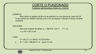 EJEMPLO:
Para cortar un agujero de 80 mm de diámetro en una lámina de acero de 0.6
% de Carbono en estado recocido y de 3 mm de espesor, Calcular la fuerza cortante
necesaria.
SOLUCIÓN:
Para este material de tablas T = 548.8 N / mm2 Y P = d
= x 80 = 251.2 mm
Luego:
Q = 251.2 x 3 x 548.8 = 413,575.68 N
y Q’ = 1.2Q = 496,281.8 N , aprox. 51 ton.
MANUFACTURA I - TROQUELADO 267
CORTE O PUNZONADO
FUERZA NECESARIA PARA EL CORTE
 