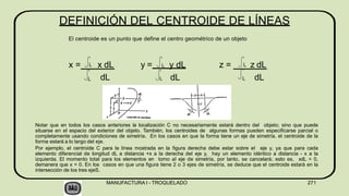 DEFINICIÓN DEL CENTROIDE DE LÍNEAS
El centroide es un punto que define el centro geométrico de un objeto
x = x dL
dL
L
L y = L y dL z = z dL
L dL L dL
L
Notar que en todos los casos anteriores la localización C no necesariamente estará dentro del objeto; sino que puede
situarse en el espacio del exterior del objeto. También, los centroides de algunas formas pueden especificarse parcial o
completamente usando condiciones de simetría. En los casos en que la forma tiene un eje de simetría, el centroide de la
forma estará a lo largo del eje.
Por ejemplo, el centroide C para la línea mostrada en la figura derecha debe estar sobre el eje y, ya que para cada
elemento diferencial de longitud dL a distancia +x a la derecha del eje y, hay un elemento idéntico a distancia - x a la
izquierda. El momento total para los elementos en torno al eje de simetría, por tanto, se cancelará; esto es, xdL = 0,
demanera que x = 0. En los casos en que una figura tiene 2 o 3 ejes de simetría, se deduce que el centroide estará en la
intersección de los tres ejeS.
MANUFACTURA I - TROQUELADO 271
 