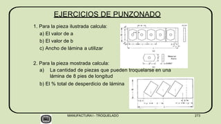EJERCICIOS DE PUNZONADO
1. Para la pieza ilustrada calcula:
a) El valor de a
b) El valor de b
c) Ancho de lámina a utilizar
2. Para la pieza mostrada calcula:
a) La cantidad de piezas que pueden troquelarse en una
lámina de 8 pies de longitud
b) El % total de desperdicio de lámina
MANUFACTURA I - TROQUELADO 273
 