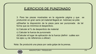 EJERCICIOS DE PUNZONADO
MANUFACTURA I - TROQUELADO 274
3. Para las piezas mostradas en la siguiente página y que se
producirán en gran serie (el material llegará en bobinas) se pide:
a)Diseñar la disposición de la pieza para ser punzonada de tal
forma que se minimice el desperdicio.
b) Calcular el % de desperdicio de material
c) Calcular la fuerza de punzonado
d)Calcular el lugar de aplicación de la fuerza (definir cuáles son
los ejes x,y de referencia a utilizar)
Nota: Se producirá una pieza por cada golpe de la prensa.
 