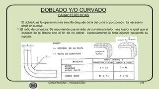 El doblado es la operación mas sencilla después de la del corte o punzonado. Es necesario
tener en cuenta:
1. El radio de curvatura: Se recomienda que el radio de curvatura interior sea mayor o igual que el
espesor de la lámina con el fin de no estirar excesivamente la fibra exterior causando su
ruptura.
DOBLADO Y/O CURVADO
CARACTERÍSTICAS
MANUFACTURA I - TROQUELADO 278
 
