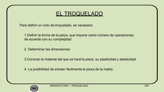 Para definir un ciclo de troquelado, es necesario:
1.Definir la forma de la pieza, que impone cierto número de operaciones,
de acuerdo con su complejidad
2. Determinar las dimensiones
3.Conocer el material del que se hará la pieza, su plasticidad y elasticidad
4. La posibilidad de extraer fácilmente la pieza de la matriz.
MANUFACTURA I - TROQUELADO 249
EL TROQUELADO
 