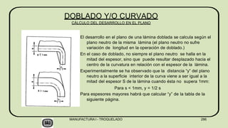 El desarrollo en el plano de una lámina doblada se calcula según el
plano neutro de la misma lámina (el plano neutro no sufre
variación de longitud en la operación de doblado.)
En el caso de doblado, no siempre el plano neutro se halla en la
mitad del espesor, sino que puede resultar desplazado hacia el
centro de la curvatura en relación con el espesor de la lámina.
Experimentalmente se ha observado que la distancia “y” del plano
neutro a la superficie interior de la curva viene a ser igual a la
mitad del espesor S de la lámina cuando ésta no supera 1mm:
Para s < 1mm, y = 1/2 s
Para espesores mayores habrá que calcular “y” de la tabla de la
siguiente página.
DOBLADO Y/O CURVADO
CÁLCULO DEL DESARROLLO EN EL PLANO
MANUFACTURA I - TROQUELADO 286
 