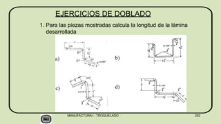EJERCICIOS DE DOBLADO
1. Para las piezas mostradas calcula la longitud de la lámina
desarrollada
a)
MANUFACTURA I - TROQUELADO 292
b)
c) d)
 