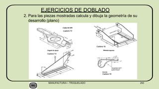 EJERCICIOS DE DOBLADO
2. Para las piezas mostradas calcula y dibuja la geometría de su
desarrollo (plano)
MANUFACTURA I - TROQUELADO 293
 