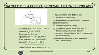 CÁLCULO DE LA FUERZA NECESARIA PARA EL DOBLADO
Sabemos que:
d
Luego: P = (2 d b s2 ) / 3 L
Según Schuler y Cincinnati; d = 2 R
f
M  P / 2l / 2  Pl / 4
Ademas:  = (M f  z) / I
Entonces:M f (d I / z
Igualando: (Pl) / 4  (d
I) / z
Para una secc. rect: (I/z)=(bs2/6)
P- Fza. necesaria para doblado (N)
b- ancho de la pieza (mm)
L - distancia entre apoyos (mm) s - espesor
de la lámina (mm)
M f M
omento flector (N - mm)
d- Esfuerzo de flexión necesario para la
deformación permanente (N/mm2 )
I - Momento de inercia de la sección respecto al
eje neutro (mm4 ).
z - Distancia máxima de la fibra exterior al
plano neutro (mm)
MANUFACTURA I - TROQUELADO 299
 