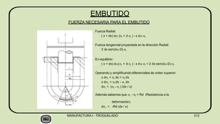 Además sabemos que r - t = Rd (Resistencia a la
deformación)
dr = -Rd (dx / x)
EMBUTIDO
FUERZA NECESARIA PARA EL EMBUTIDO
Fuerza Radial:
( x + dx) d (r + d r ) - x d r
Fuerza tangencial proyectada en la dirección Radial:
2 dx sen(d/2) t
En equilibrio:
( x + dx) d(r + d r ) - x d r = 2 dx sen(d/2) t
Operando y simplificando diferenciales de orden superior:
x dr + r dx = t dx
x dr = t dx - r dx
dr = (t - r ) (dx / x)
 


  
MANUFACTURA I - TROQUELADO 312
 