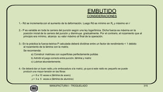 1.- Rd se incrementa con el aumento de la deformación. Luego Rd es mínimo en Ro y máximo en r
2.- P es variable en toda la carrera del punzón según una ley logarítmica. Dicha fuerza es máxima en la
posición inicial de la carrera del punzón y disminuye gradualmente. Por el contrario, el rozamiento que al
principio era mínimo, alcanza su valor máximo al final de la operación.
3.- En la práctica la fuerza teórica P calculada deberá dividirse entre un factor de rendimiento < 1 debido
al rozamiento de la lámina con la matriz.
Se recomienda:
a) Construir matrices con superficies perfectamente pulidas
b) Admitir el juego correcto entre punzón, lámina y matriz
c) Lubricar abundantemente.
4.- Se deberá dar un buen radio de embocadura a la matriz, ya que si este radio es pequeño se puede
producir una mayor tensión en las fibras
= 8 a 10 veces e (lámina de acero)
= 3 a 5 veces e (lámina de aluminio)
MANUFACTURA I - TROQUELADO 315
EMBUTIDO
CONSIDERACIONES
 