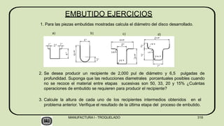 EMBUTIDO EJERCICIOS
1. Para las piezas embutidas mostradas calcula el diámetro del disco desarrollado.
2. Se desea producir un recipiente de 2,000 pul de diámetro y 6,5 pulgadas de
profundidad. Suponga que las reducciones diametrales porcentuales posibles cuando
no se recoce el material entre etapas sucesivas son 50, 33, 20 y 15% ¿Cuántas
operaciones de embutido se requieren para producir el recipiente?
3. Calcule la altura de cada uno de los recipientes intermedios obtenidos en el
problema anterior. Verifique el resultado de la última etapa del proceso de embutido.
a) b) c) d)
MANUFACTURA I - TROQUELADO 319
 